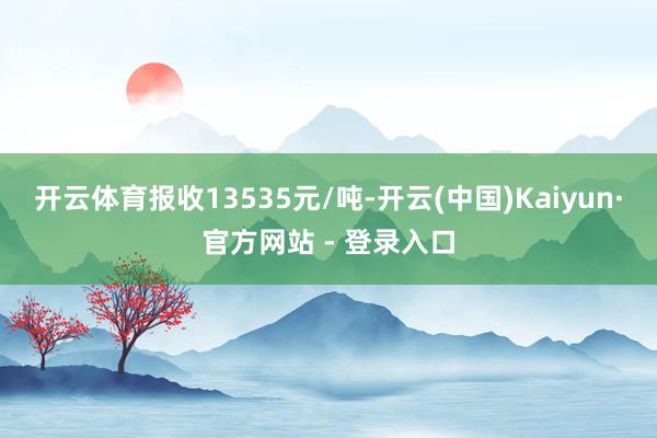 开云体育报收13535元/吨-开云(中国)Kaiyun·官方网站 - 登录入口