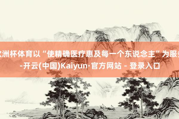 欧洲杯体育以“使精确医疗惠及每一个东说念主”为服务-开云(中国)Kaiyun·官方网站 - 登录入口