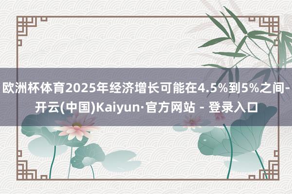 欧洲杯体育2025年经济增长可能在4.5%到5%之间-开云(中国)Kaiyun·官方网站 - 登录入口