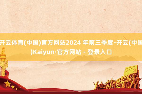 开云体育(中国)官方网站2024 年前三季度-开云(中国)Kaiyun·官方网站 - 登录入口