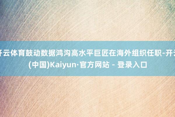 开云体育鼓动数据鸿沟高水平巨匠在海外组织任职-开云(中国)Kaiyun·官方网站 - 登录入口
