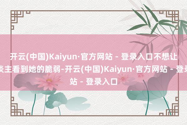 开云(中国)Kaiyun·官方网站 - 登录入口不想让别东谈主看到她的脆弱-开云(中国)Kaiyun·官方网站 - 登录入口
