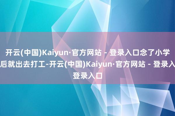 开云(中国)Kaiyun·官方网站 - 登录入口念了小学以后就出去打工-开云(中国)Kaiyun·官方网站 - 登录入口