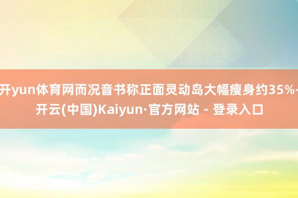 开yun体育网而况音书称正面灵动岛大幅瘦身约35%-开云(中国)Kaiyun·官方网站 - 登录入口