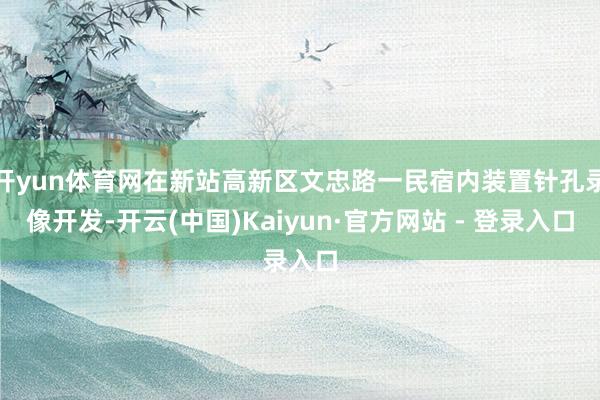 开yun体育网在新站高新区文忠路一民宿内装置针孔录像开发-开云(中国)Kaiyun·官方网站 - 登录入口