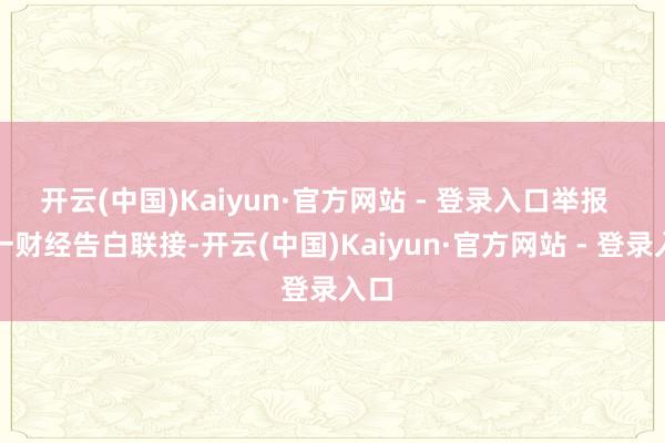 开云(中国)Kaiyun·官方网站 - 登录入口举报  第一财经告白联接-开云(中国)Kaiyun·官方网站 - 登录入口