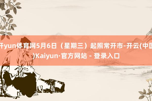 开yun体育网5月6日（星期三）起照常开市-开云(中国)Kaiyun·官方网站 - 登录入口
