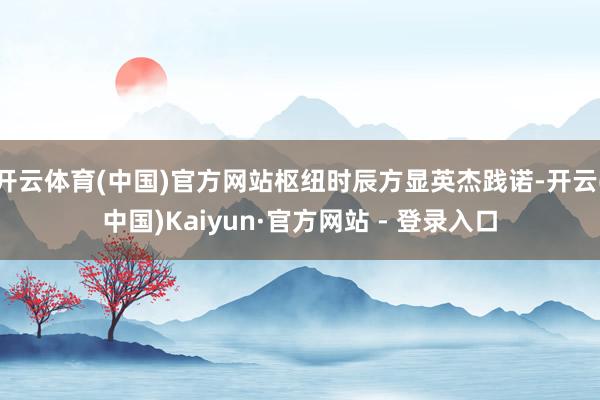 开云体育(中国)官方网站枢纽时辰方显英杰践诺-开云(中国)Kaiyun·官方网站 - 登录入口