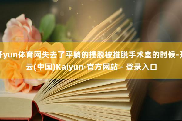 开yun体育网失去了平躺的摆脱被推脱手术室的时候-开云(中国)Kaiyun·官方网站 - 登录入口