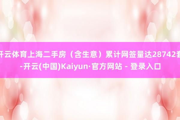 开云体育上海二手房（含生意）累计网签量达28742套-开云(中国)Kaiyun·官方网站 - 登录入口