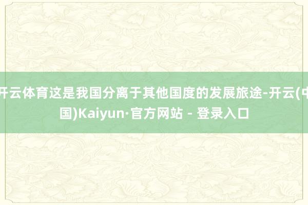 开云体育这是我国分离于其他国度的发展旅途-开云(中国)Kaiyun·官方网站 - 登录入口