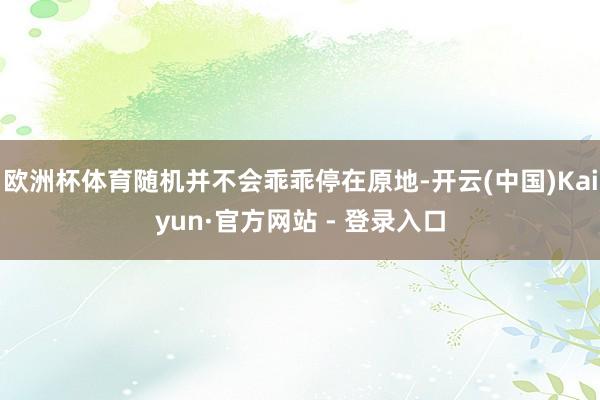 欧洲杯体育随机并不会乖乖停在原地-开云(中国)Kaiyun·官方网站 - 登录入口
