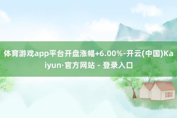 体育游戏app平台开盘涨幅+6.00%-开云(中国)Kaiyun·官方网站 - 登录入口