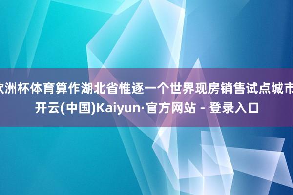 欧洲杯体育算作湖北省惟逐一个世界现房销售试点城市-开云(中国)Kaiyun·官方网站 - 登录入口