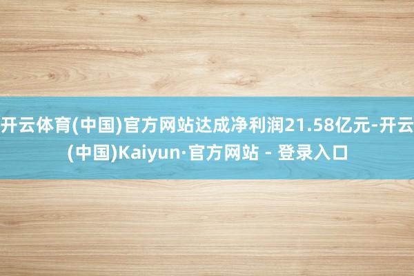 开云体育(中国)官方网站达成净利润21.58亿元-开云(中国)Kaiyun·官方网站 - 登录入口