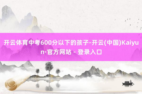 开云体育中考600分以下的孩子-开云(中国)Kaiyun·官方网站 - 登录入口