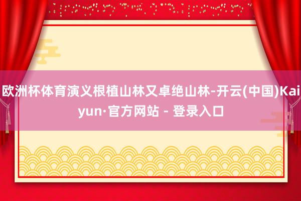 欧洲杯体育演义根植山林又卓绝山林-开云(中国)Kaiyun·官方网站 - 登录入口