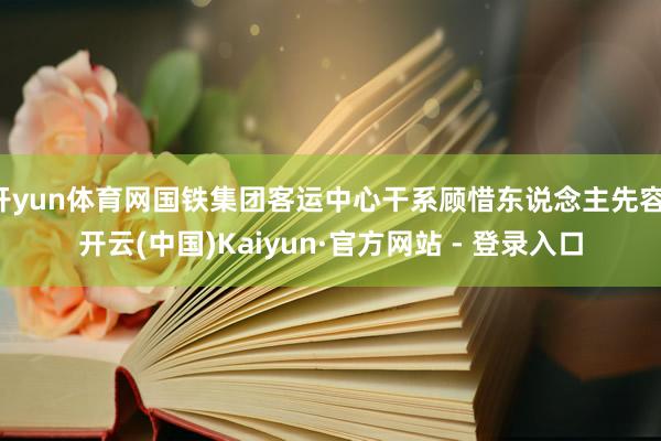 开yun体育网国铁集团客运中心干系顾惜东说念主先容-开云(中国)Kaiyun·官方网站 - 登录入口