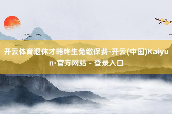 开云体育退休才略终生免缴保费-开云(中国)Kaiyun·官方网站 - 登录入口