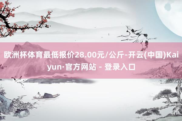 欧洲杯体育最低报价28.00元/公斤-开云(中国)Kaiyun·官方网站 - 登录入口