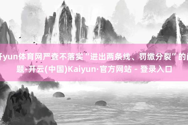 开yun体育网严查不落实“进出两条线、罚缴分裂”的问题-开云(中国)Kaiyun·官方网站 - 登录入口
