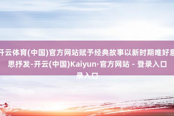 开云体育(中国)官方网站赋予经典故事以新时期唯好意思抒发-开云(中国)Kaiyun·官方网站 - 登录入口