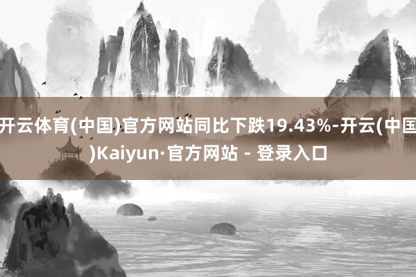 开云体育(中国)官方网站同比下跌19.43%-开云(中国)Kaiyun·官方网站 - 登录入口
