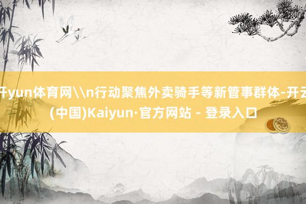 开yun体育网\n行动聚焦外卖骑手等新管事群体-开云(中国)Kaiyun·官方网站 - 登录入口