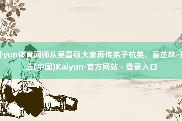 开yun体育网师从吴昌硕大家再传弟子杭英、董芷林-开云(中国)Kaiyun·官方网站 - 登录入口