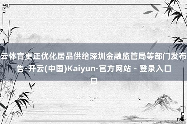 开云体育更正优化居品供给深圳金融监管局等部门发布奉告-开云(中国)Kaiyun·官方网站 - 登录入口