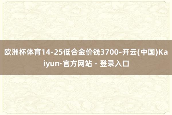 欧洲杯体育14-25低合金价钱3700-开云(中国)Kaiyun·官方网站 - 登录入口