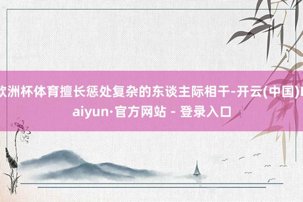 欧洲杯体育擅长惩处复杂的东谈主际相干-开云(中国)Kaiyun·官方网站 - 登录入口