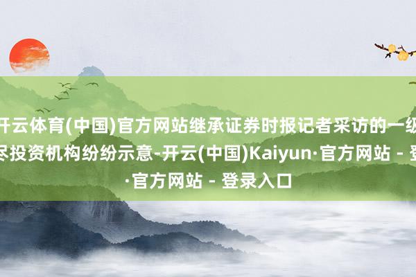 开云体育(中国)官方网站继承证券时报记者采访的一级市集耗尽投资机构纷纷示意-开云(中国)Kaiyun·官方网站 - 登录入口