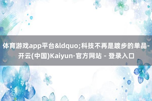体育游戏app平台&ldquo;科技不再是踱步的单品-开云(中国)Kaiyun·官方网站 - 登录入口