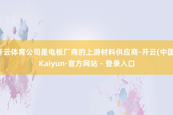 开云体育公司是电板厂商的上游材料供应商-开云(中国)Kaiyun·官方网站 - 登录入口