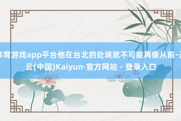 体育游戏app平台他在台北的处境就不可能再像从前-开云(中国)Kaiyun·官方网站 - 登录入口