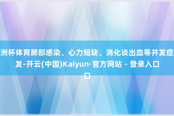 欧洲杯体育肺部感染、心力短缺、消化谈出血等并发症频发-开云(中国)Kaiyun·官方网站 - 登录入口
