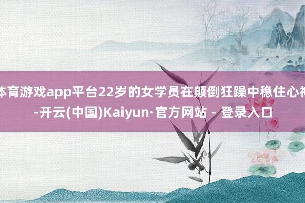 体育游戏app平台22岁的女学员在颠倒狂躁中稳住心神-开云(中国)Kaiyun·官方网站 - 登录入口