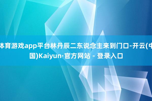 体育游戏app平台林丹辰二东说念主来到门口-开云(中国)Kaiyun·官方网站 - 登录入口
