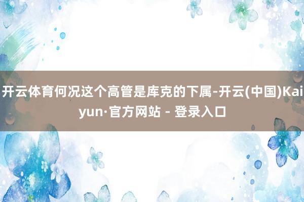 开云体育何况这个高管是库克的下属-开云(中国)Kaiyun·官方网站 - 登录入口