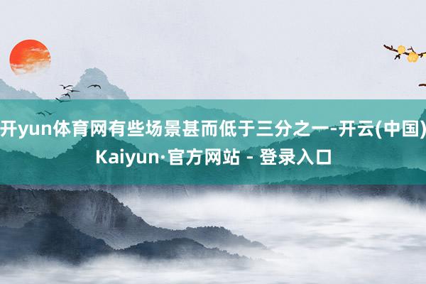 开yun体育网有些场景甚而低于三分之一-开云(中国)Kaiyun·官方网站 - 登录入口