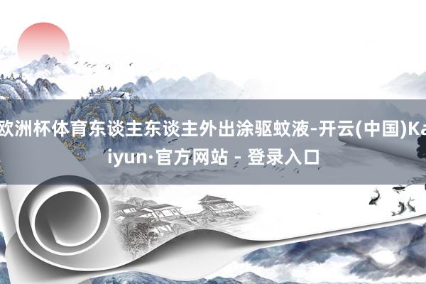 欧洲杯体育东谈主东谈主外出涂驱蚊液-开云(中国)Kaiyun·官方网站 - 登录入口