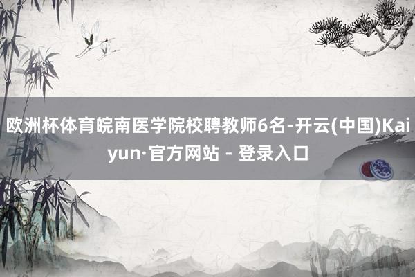 欧洲杯体育皖南医学院校聘教师6名-开云(中国)Kaiyun·官方网站 - 登录入口