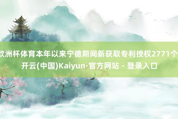 欧洲杯体育本年以来宁德期间新获取专利授权2771个-开云(中国)Kaiyun·官方网站 - 登录入口