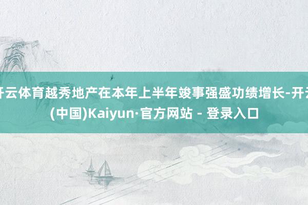开云体育越秀地产在本年上半年竣事强盛功绩增长-开云(中国)Kaiyun·官方网站 - 登录入口