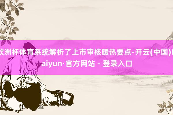 欧洲杯体育系统解析了上市审核暖热要点-开云(中国)Kaiyun·官方网站 - 登录入口