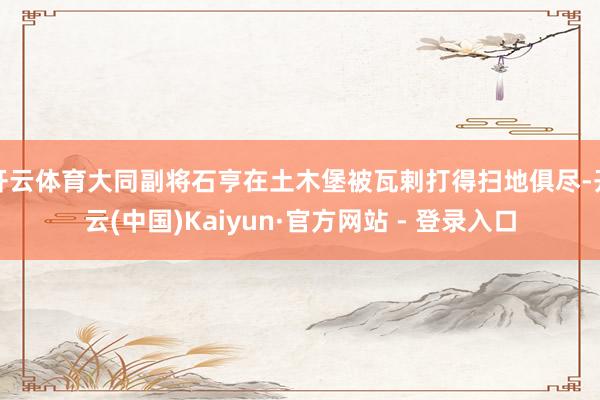 开云体育大同副将石亨在土木堡被瓦剌打得扫地俱尽-开云(中国)Kaiyun·官方网站 - 登录入口