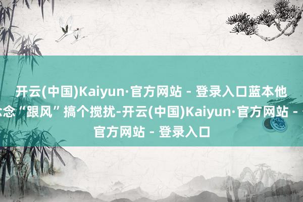 开云(中国)Kaiyun·官方网站 - 登录入口蓝本他们亦然念念“跟风”搞个搅扰-开云(中国)Kaiyun·官方网站 - 登录入口