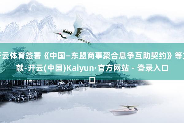 开云体育签署《中国—东盟商事聚合息争互助契约》等文献-开云(中国)Kaiyun·官方网站 - 登录入口