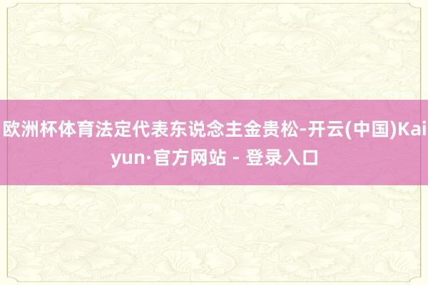 欧洲杯体育法定代表东说念主金贵松-开云(中国)Kaiyun·官方网站 - 登录入口